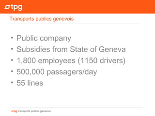 • Public company
• Subsidies from State of Geneva
• 1,800 employees (1150 drivers)
• 500,000 passagers/day
• 55 lines
Transports publics genevois
 