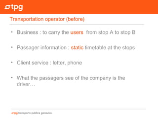 • Business : to carry the users from stop A to stop B
• Passager information : static timetable at the stops
• Client service : letter, phone
• What the passagers see of the company is the
driver…
Transportation operator (before)
 