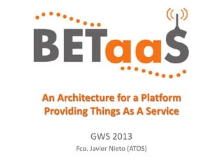 An Architecture for a Platform
Providing Things As A Service
GWS 2013
Fco. Javier Nieto (ATOS)
 