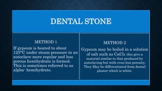 DENTAL STONE
METHOD 1
If gypsum is heated to about
125*C under steam pressure in an
autoclave more regular and less
porous hemihydrate is formed.
This is sometimes referred to as
alpha- hemihydrate.
METHOD 2
Gypsum may be boiled in a solution
of salt such as CaCl2. this give a
material similar to that produced by
autoclaving but with even less porosity.
They May be differentiated from dental
plaster which is white.
 