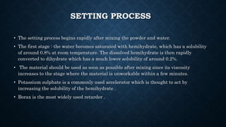 SETTING PROCESS
• The setting process begins rapidly after mixing the powder and water.
• The first stage : the water becomes saturated with hemihydrate, which has a solubility
of around 0.8% at room temperature. The dissolved hemihydrate is then rapidly
converted to dihydrate which has a much lower solubility of around 0.2%.
• The material should be used as soon as possible after mixing since its viscosity
increases to the stage where the material is unworkable within a few minutes.
• Potassium sulphate is a commonly used accelerator which is thought to act by
increasing the solubility of the hemihydrate .
• Borax is the most widely used retarder .
 