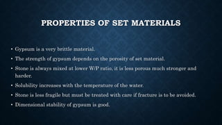 PROPERTIES OF SET MATERIALS
• Gypsum is a very brittle material.
• The strength of gypsum depends on the porosity of set material.
• Stone is always mixed at lower W/P ratio, it is less porous much stronger and
harder.
• Solubility increases with the temperature of the water.
• Stone is less fragile but must be treated with care if fracture is to be avoided.
• Dimensional stability of gypsum is good.
 