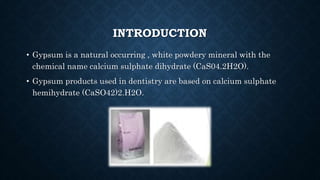 INTRODUCTION
• Gypsum is a natural occurring , white powdery mineral with the
chemical name calcium sulphate dihydrate (CaS04.2H2O).
• Gypsum products used in dentistry are based on calcium sulphate
hemihydrate (CaSO42)2.H2O.
 