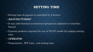 SETTING TIME
• Setting time of gypsum is controlled by 2 factors :
• MANUFACTURERS :
• It may add chemical accelerators (potassium sulphate) or retarders
(borax)
• Gypsum products required the use of VICAT needle for judging setting
time.
• OPERATOR :
• Temperature , W/P ratio , and mixing time
 