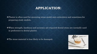 APPLICATION:
Plaster is often used for mounting stone model onto articulator and sometimes for
preparing study models.
When strength, hardness and accuracy are required dental stone are normally used
in preference to dental plaster.
The stone material is less likely to be damaged.
 