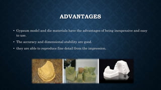 ADVANTAGES
• Gypsum model and die materials have the advantages of being inexpensive and easy
to use.
• The accuracy and dimensional stability are good.
• they are able to reproduce fine detail from the impression.
 
