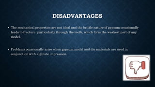DISADVANTAGES
• The mechanical properties are not ideal and the brittle nature of gypsum occasionally
leads to fracture- particularly through the teeth, which form the weakest part of any
model.
• Problems occasionally arise when gypsum model and die materials are used in
conjunction with alginate impression.
 