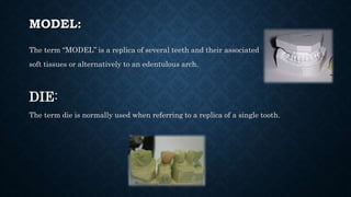 MODEL:
The term “MODEL” is a replica of several teeth and their associated
soft tissues or alternatively to an edentulous arch.
DIE:
The term die is normally used when referring to a replica of a single tooth.
 