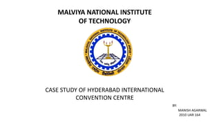 MALVIYA NATIONAL INSTITUTE
OF TECHNOLOGY
CASE STUDY OF HYDERABAD INTERNATIONAL
CONVENTION CENTRE
BY:
MANISH AGARWAL
2010 UAR 164
 