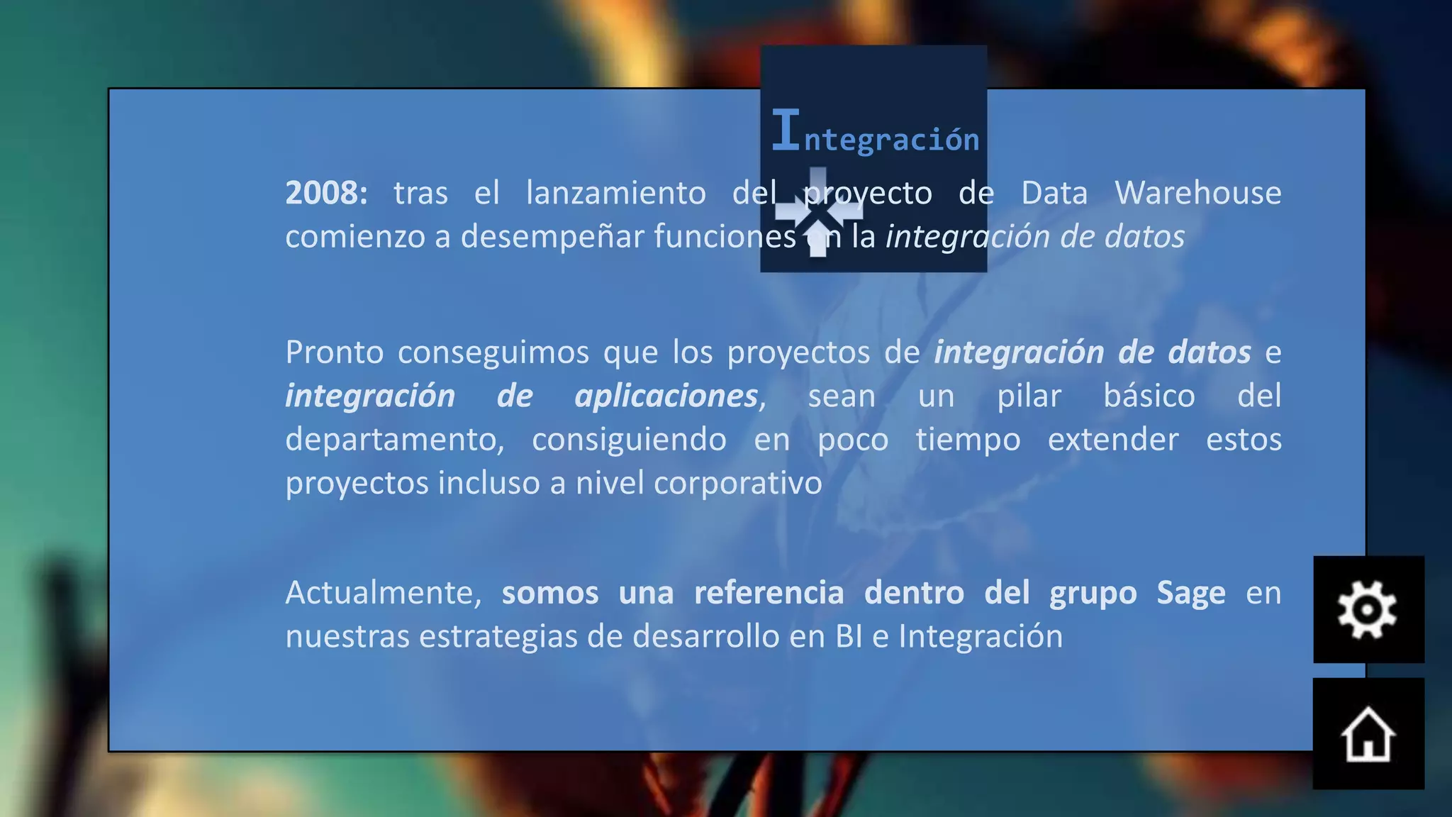 Integración
2008: tras el lanzamiento del proyecto de Data Warehouse
comienzo a desempeñar funciones en la integración de datos


Pronto conseguimos que los proyectos de integración de datos e
integración de aplicaciones, sean un pilar básico del
departamento, consiguiendo en poco tiempo extender estos
proyectos incluso a nivel corporativo


Actualmente, somos una referencia dentro del grupo Sage en
nuestras estrategias de desarrollo en BI e Integración
 