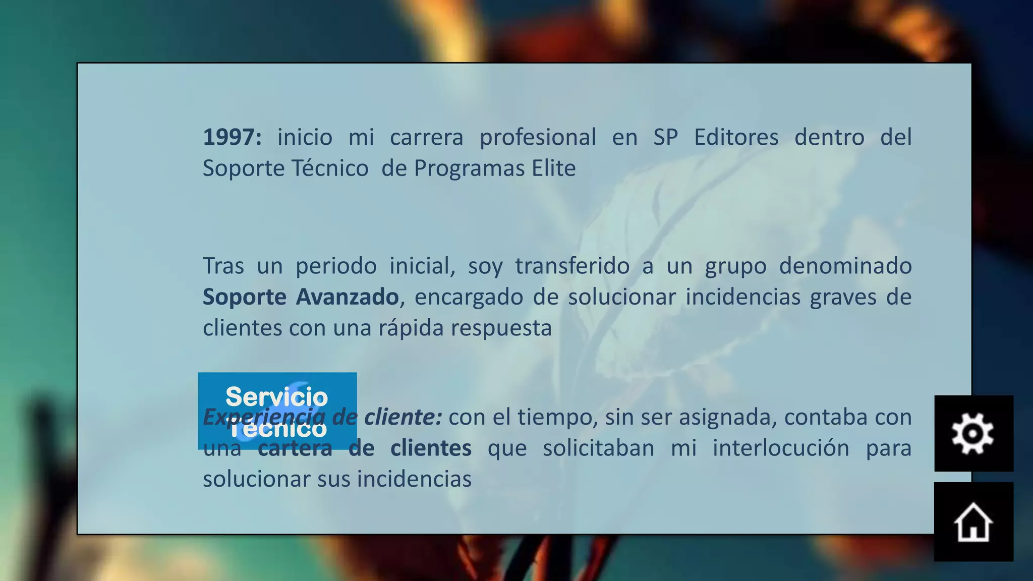 1997: inicio mi carrera profesional en SP Editores dentro del
Soporte Técnico de Programas Elite


Tras un periodo inicial, soy transferido a un grupo denominado
Soporte Avanzado, encargado de solucionar incidencias graves de
clientes con una rápida respuesta

  Servicio
Experiencia de cliente: con el tiempo, sin ser asignada, contaba con
  Técnico
una cartera de clientes que solicitaban mi interlocución para
solucionar sus incidencias
 