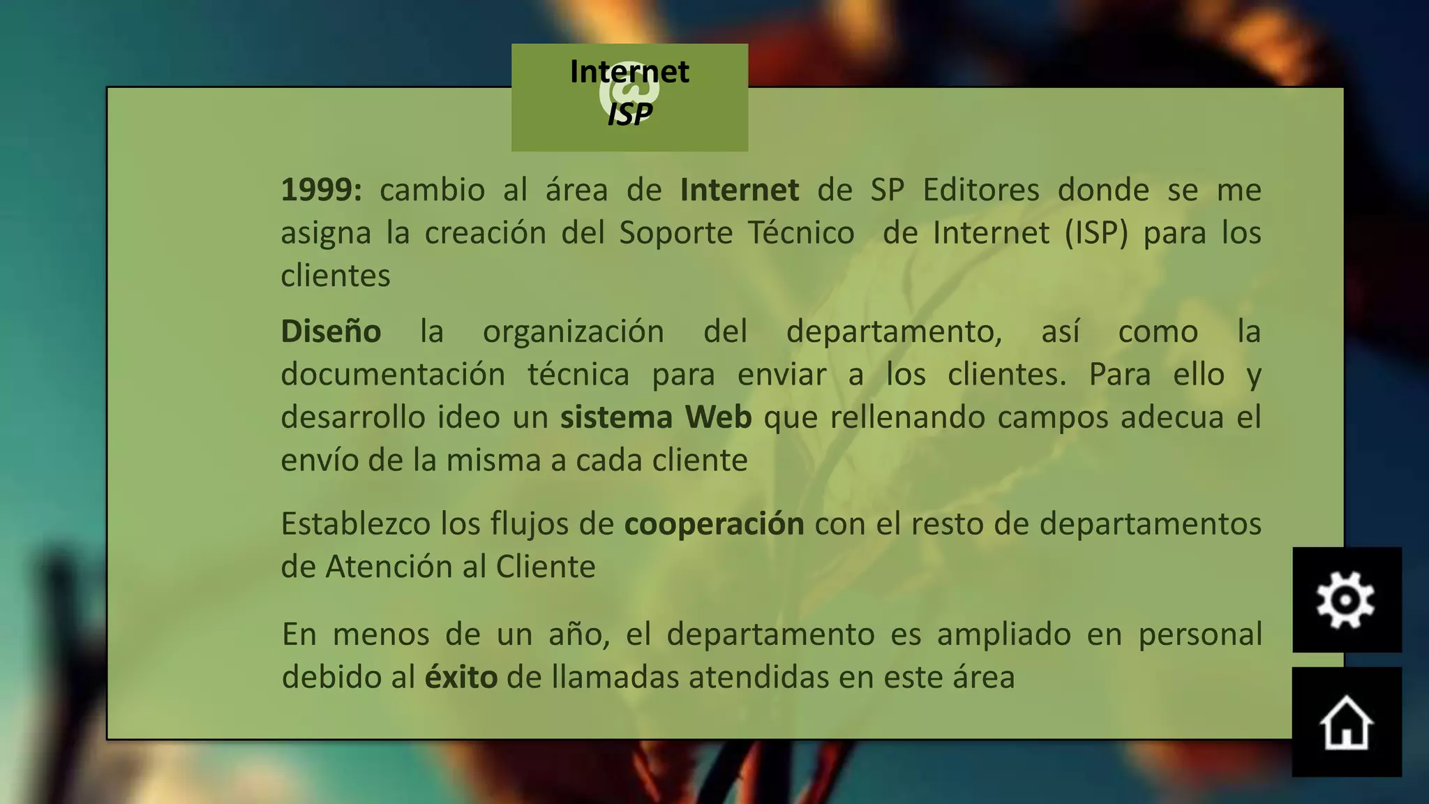 @
                   Internet
                      ISP

1999: cambio al área de Internet de SP Editores donde se me
asigna la creación del Soporte Técnico de Internet (ISP) para los
clientes
Diseño la organización del departamento, así como la
documentación técnica para enviar a los clientes. Para ello y
desarrollo ideo un sistema Web que rellenando campos adecua el
envío de la misma a cada cliente
Establezco los flujos de cooperación con el resto de departamentos
de Atención al Cliente
En menos de un año, el departamento es ampliado en personal
debido al éxito de llamadas atendidas en este área
 