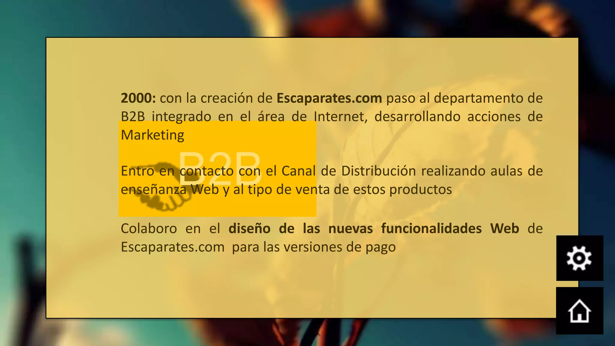 2000: con la creación de Escaparates.com paso al departamento de
B2B integrado en el área de Internet, desarrollando acciones de
Marketing

        B2B
Entro en contacto con el Canal de Distribución realizando aulas de
enseñanza Web y al tipo de venta de estos productos

Colaboro en el diseño de las nuevas funcionalidades Web de
Escaparates.com para las versiones de pago
 