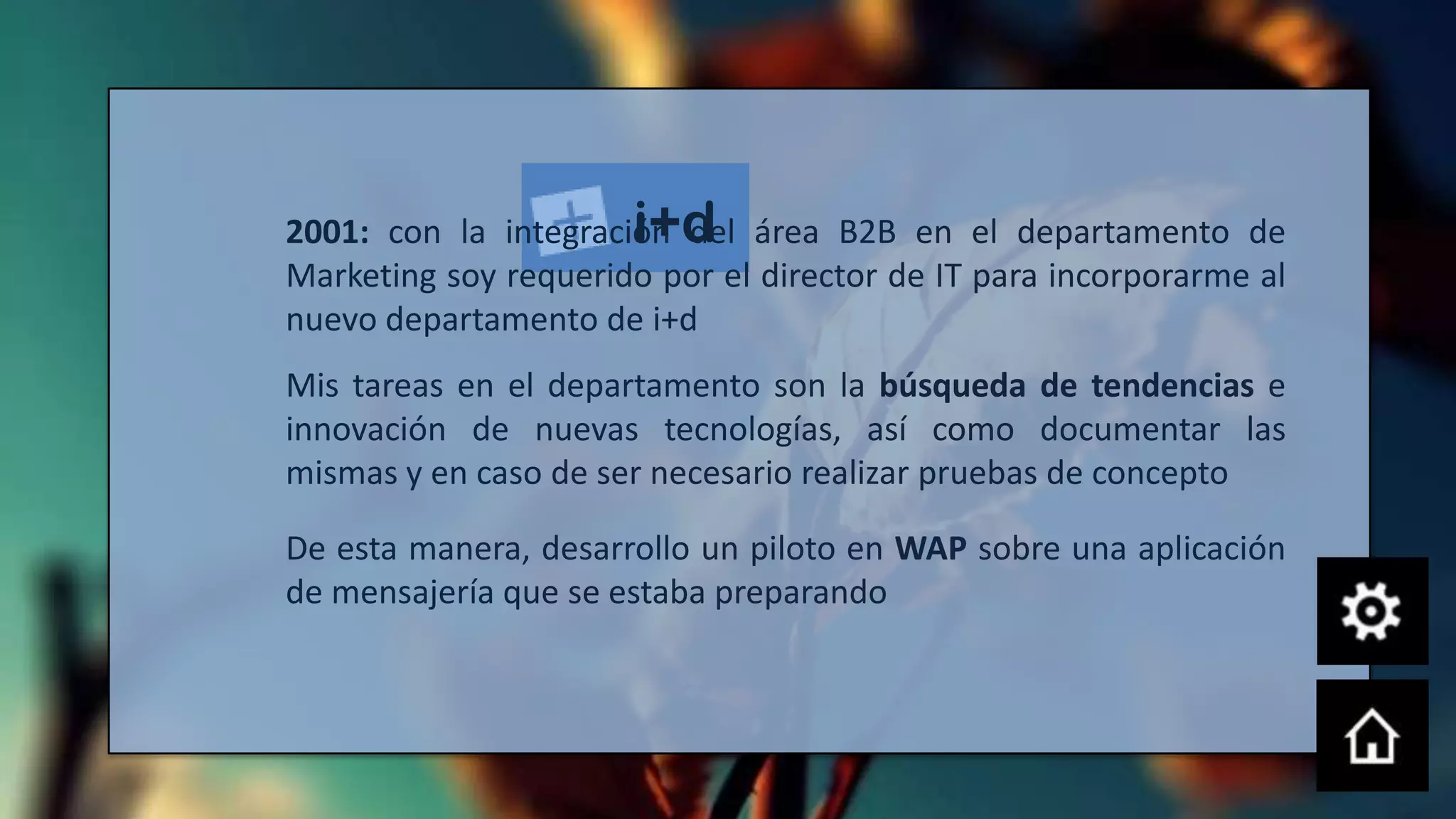 i+d
2001: con la integración del área B2B en el departamento de
Marketing soy requerido por el director de IT para incorporarme al
nuevo departamento de i+d
Mis tareas en el departamento son la búsqueda de tendencias e
innovación de nuevas tecnologías, así como documentar las
mismas y en caso de ser necesario realizar pruebas de concepto

De esta manera, desarrollo un piloto en WAP sobre una aplicación
de mensajería que se estaba preparando
 