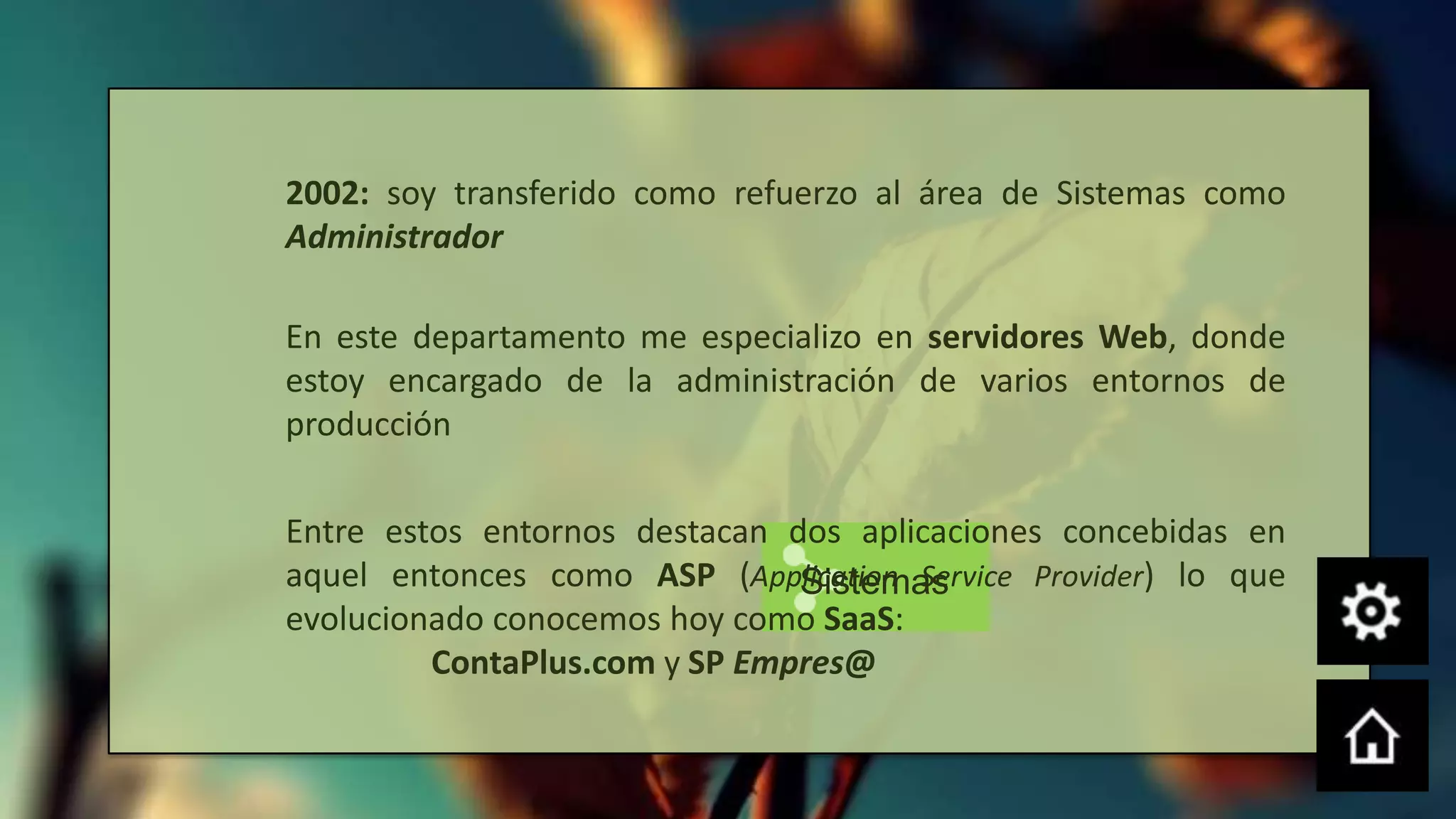 2002: soy transferido como refuerzo al área de Sistemas como
Administrador

En este departamento me especializo en servidores Web, donde
estoy encargado de la administración de varios entornos de
producción

Entre estos entornos destacan dos aplicaciones concebidas en
aquel entonces como ASP (Application Service Provider) lo que
                               Sistemas
evolucionado conocemos hoy como SaaS:
         ContaPlus.com y SP Empres@
 