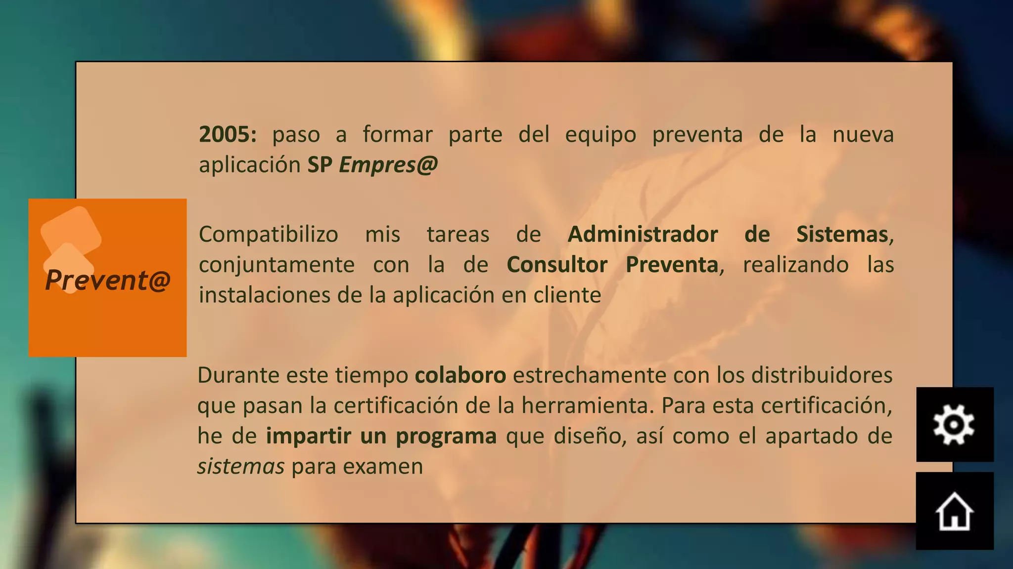 2005: paso a formar parte del equipo preventa de la nueva
           aplicación SP Empres@

           Compatibilizo mis tareas de Administrador de Sistemas,
           conjuntamente con la de Consultor Preventa, realizando las
Prevent@   instalaciones de la aplicación en cliente


           Durante este tiempo colaboro estrechamente con los distribuidores
           que pasan la certificación de la herramienta. Para esta certificación,
           he de impartir un programa que diseño, así como el apartado de
           sistemas para examen
 