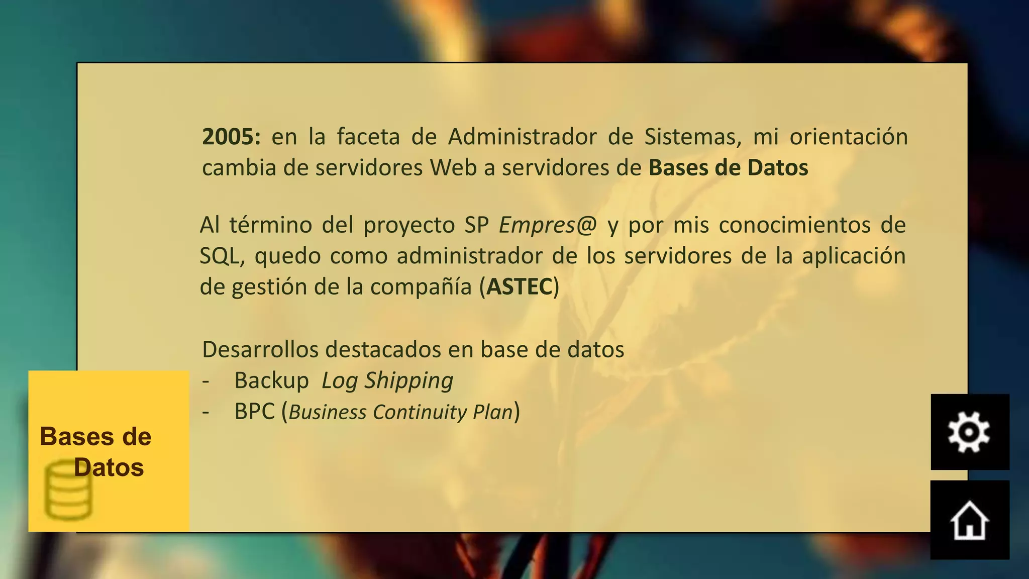 2005: en la faceta de Administrador de Sistemas, mi orientación
           cambia de servidores Web a servidores de Bases de Datos

           Al término del proyecto SP Empres@ y por mis conocimientos de
           SQL, quedo como administrador de los servidores de la aplicación
           de gestión de la compañía (ASTEC)

           Desarrollos destacados en base de datos
           - Backup Log Shipping
           - BPC (Business Continuity Plan)
Bases de
  Datos
 