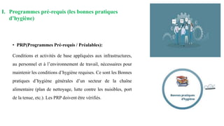 • PRP(Programmes Pré-requis / Préalables):
Conditions et activités de base appliquées aux infrastructures,
au personnel et à l’environnement de travail, nécessaires pour
maintenir les conditions d’hygiène requises. Ce sont les Bonnes
pratiques d’hygiène générales d’un secteur de la chaîne
alimentaire (plan de nettoyage, lutte contre les nuisibles, port
de la tenue, etc.). Les PRP doivent être vérifiés.
I. Programmes pré-requis (les bonnes pratiques
d’hygiène)
 