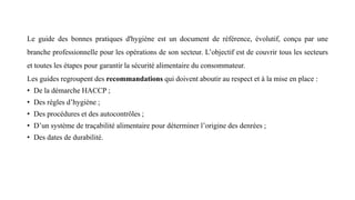 Le guide des bonnes pratiques d'hygiène est un document de référence, évolutif, conçu par une
branche professionnelle pour les opérations de son secteur. L’objectif est de couvrir tous les secteurs
et toutes les étapes pour garantir la sécurité alimentaire du consommateur.
Les guides regroupent des recommandations qui doivent aboutir au respect et à la mise en place :
• De la démarche HACCP ;
• Des règles d’hygiène ;
• Des procédures et des autocontrôles ;
• D’un système de traçabilité alimentaire pour déterminer l’origine des denrées ;
• Des dates de durabilité.
 