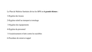 Le Plan de Maîtrise Sanitaire divise les BPH en 6 grands thèmes :
1-Hygiène des locaux
2-Hygiène relatif au transport et stockage
3-Hygiène des équipements
4-Hygiène du personnel
5-Assainissement et lutte contre les nuisibles
6-Procédure de retrait et rappel
 