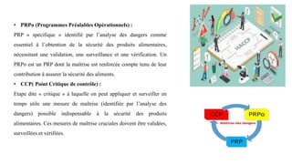 • PRPo (Programmes Préalables Opérationnels) :
PRP « spécifique » identifié par l’analyse des dangers comme
essentiel à l’obtention de la sécurité des produits alimentaires,
nécessitant une validation, une surveillance et une vérification. Un
PRPo est un PRP dont la maîtrise est renforcée compte tenu de leur
contribution à assurer la sécurité des aliments.
• CCP( Point Critique de contrôle) :
Etape dite « critique » à laquelle on peut appliquer et surveiller en
temps utile une mesure de maîtrise (identifiée par l’analyse des
dangers) possible indispensable à la sécurité des produits
alimentaires. Ces mesures de maîtrise cruciales doivent être validées,
surveillées et vérifiées.
 