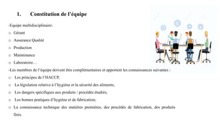 1. Constitution de l’équipe
-Equipe multidisciplinaire:
o Gérant
o Assurance Qualité
o Production
o Maintenance
o Laboratoire…
-Les membres de l’équipe doivent être complémentaires et apportent les connaissances suivantes :
o Les principes de l’HACCP,
o La législation relative à l’hygiène et la sécurité des aliments;
o Les dangers spécifiques aux produits / procédés étudiés;
o Les bonnes pratiques d’hygiène et de fabrication;
o La connaissance technique des matières premières, des procédés de fabrication, des produits
finis.
 