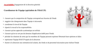 Coordinateur de l’équipe (spécialiste de l’HACCP)
• s'assurer que la composition de l'équipe correspond aux besoins de l'étude
• suggérer des changements dans l'équipe si nécessaire
• coordonner le travail de l'équipe
• répartir le travail et les responsabilités
• s'assurer qu'une approche systématique est utilisée
• s'assurer qu'on ne sort pas du domaine d'application établi pour l'étude
• présider les réunions de sorte que les membres de l'équipe puissent exprimer librement leurs opinions et idées
• représenter l'équipe HACCP auprès de la direction
• fournir à la direction une estimation de la durée, des fonds et du personnel nécessaires pour réaliser l'étude
Au préalable: Engagement de la direction générale
 