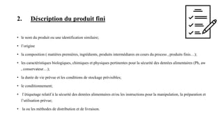 2. Déscription du produit fini
• le nom du produit ou une identification similaire;
• l’origine
• la composition ( matières premières, ingrédients, produits intermédiares en cours du process , produits finis…);
• les caractéristiques biologiques, chimiques et physiques pertinentes pour la sécurité des denrées alimentaires (Ph, aw
, conservateur…);
• la durée de vie prévue et les conditions de stockage prévisibles;
• le conditionnement;
• l’étiquetage relatif à la sécurité des denrées alimentaires et/ou les instructions pour la manipulation, la préparation et
l’utilisation prévue;
• la ou les méthodes de distribution et de livraison.
 