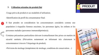 3. Utilisation attendue du produit fini
-Usage prévu du produit et ses modalités d’utilisation;
-Identification du profil du consammateur final.
Il faut prendre en considération les consommateurs considérés comme une
population à risque(les femmes enceintes, les personnes âgées, les enfants et les
personnes malades (personnes immunodéprimées)).
Certaines précautions particulières doivent éventuellement être prises en matière de
sécurité sanitaire (Prévention notamment en informant très clairement le
consommateur à travers l’étiquetage du produit).
-Prévision du stockage (température de stockage, conditions de conservation…)
 