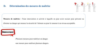 D. Détermination des mesures de maîtrise
Mesures de maîtrise : Toute intervention et activité à laquelle on peut avoir recours pour prévenir ou
éliminer un danger qui menace la sécurité de l’aliment ou pour le ramener à un niveau acceptable.
-Plusieurs mesures pour maîtriser un danger.
-une mesure pour maîtriser plusieurs dangers.
 