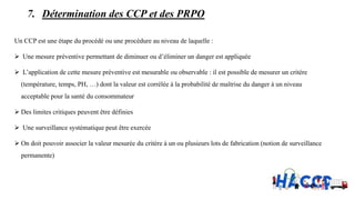 7. Détermination des CCP et des PRPO
Un CCP est une étape du procédé ou une procédure au niveau de laquelle :
 Une mesure préventive permettant de diminuer ou d’éliminer un danger est appliquée
 L’application de cette mesure préventive est mesurable ou observable : il est possible de mesurer un critère
(température, temps, PH, …) dont la valeur est corrélée à la probabilité de maîtrise du danger à un niveau
acceptable pour la santé du consommateur
 Des limites critiques peuvent être définies
 Une surveillance systématique peut être exercée
 On doit pouvoir associer la valeur mesurée du critère à un ou plusieurs lots de fabrication (notion de surveillance
permanente)
 