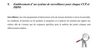 9. Etablissement d’ un système de surveillance pour chaque CCP et
PRPO
Surveillance: une série programmée d’observations et/ou de mesures destinées à suivre les procédés,
les conditions d’exécution ou les produits, à enregistrer et à analyser les résultats par rapport aux
critères afin de s’assurer que les exigences spécifiées pour la maîtrise des points critiques sont
effectivement remplies.
 