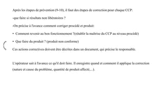 Après les étapes de prévention (9-10), il faut des étapes de correction pour chaque CCP:
-que faire si résultats non libératoires ?
-On précise à l'avance comment corriger procédé et produit:
• Comment revenir au bon fonctionnement ?(rétablir la maîtrise du CCP au niveau procédé)
• Que faire du produit ? (produit non conforme)
Ces actions correctives doivent être décrites dans un document, qui précise le responsable.
L'opérateur sait à l'avance ce qu'il doit faire. Il enregistre quand et comment il applique la correction
(nature et cause du problème, quantité de produit affecté,...).
 