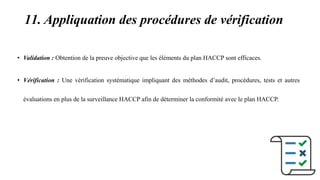 11. Appliquation des procédures de vérification
• Validation : Obtention de la preuve objective que les éléments du plan HACCP sont efficaces.
• Vérification : Une vérification systématique impliquant des méthodes d’audit, procédures, tests et autres
évaluations en plus de la surveillance HACCP afin de déterminer la conformité avec le plan HACCP.
 