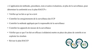 « L’application de méthodes, procédures, tests et autres évaluations, en plus de la surveillance, pour
déterminer la conformité avec le plan HACCP »
• Vérifier qu’on fait ce qu’on a écrit
• Contrôler les enregistrements de la surveillance des CCP
• Contrôler la méthode appliquée par le responsable de la surveillance
• Contrôler les appareils de mesure de la surveillance
• Vérifier que ce que l’on fait est efficace (validation) mettre en place des plans de contrôle et en
exploiter les résultats
• Réviser le plan HACCP
 