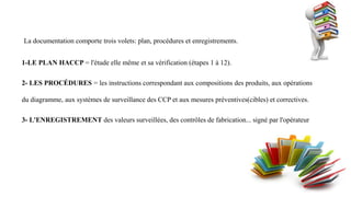 La documentation comporte trois volets: plan, procédures et enregistrements.
1-LE PLAN HACCP = l'étude elle même et sa vérification (étapes 1 à 12).
2- LES PROCÉDURES = les instructions correspondant aux compositions des produits, aux opérations
du diagramme, aux systèmes de surveillance des CCP et aux mesures préventives(cibles) et correctives.
3- L'ENREGISTREMENT des valeurs surveillées, des contrôles de fabrication... signé par l'opérateur
 