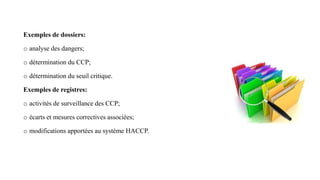 Exemples de dossiers:
o analyse des dangers;
o détermination du CCP;
o détermination du seuil critique.
Exemples de registres:
o activités de surveillance des CCP;
o écarts et mesures correctives associées;
o modifications apportées au système HACCP.
 