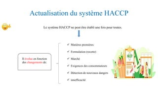Actualisation du système HACCP
Le système HACCP ne peut être établi une fois pour toutes.
Il évolue en fonction
des changements de:
 Matières premières
 Formulation (recette)
 Marché
 Exigences des consommateurs
 Détection de nouveaux dangers
 innefficacité
 