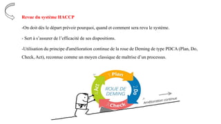 Revue du système HACCP
-On doit dès le départ prévoir pourquoi, quand et comment sera revu le système.
- Sert à s’assurer de l’efficacité de ses dispositions.
-Utilisation du principe d'amélioration continue de la roue de Deming de type PDCA (Plan, Do,
Check, Act), reconnue comme un moyen classique de maîtrise d’un processus.
 