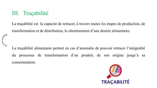 III. Traçabilité
La traçabilité est la capacité de retracer, à travers toutes les étapes de production, de
transformation et de distribution, le cheminement d’une denrée alimentaire.
La traçabilité alimentaire permet en cas d’anomalie de pouvoir retracer l’intégralité
du processus de transformation d’un produit, de son origine jusqu’à sa
consommation.
 
