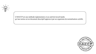 L’HACCP est une méthode réglementaire et un outil de travail tandis
qu’une norme est un document descriptif approuvé par un organisme de normalisation certifié.
 