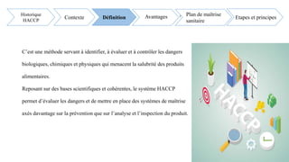 C’est une méthode servant à identifier, à évaluer et à contrôler les dangers
biologiques, chimiques et physiques qui menacent la salubrité des produits
alimentaires.
Reposant sur des bases scientifiques et cohérentes, le système HACCP
permet d’évaluer les dangers et de mettre en place des systèmes de maîtrise
axés davantage sur la prévention que sur l’analyse et l’inspection du produit.
Avantages Etapes et principes
Historique
HACCP
Contexte Définition Avantages Plan de maîtrise
sanitaireFSSC 2
2000 V5.1
 