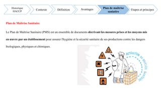 Plan de Maîtrise Sanitaire
Le Plan de Maîtrise Sanitaire (PMS) est un ensemble de documents décrivant les mesures prises et les moyens mis
en œuvre par un établissement pour assurer l'hygiène et la sécurité sanitaire de ses productions contre les dangers
biologiques, physiques et chimiques.
Etapes et principes
Historique
HACCP
Contexte Définition Avantages Plan de maîtrise
saniatire
 