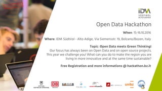 Open Data Hackathon
When: 15-16.10.2016
Where: IDM Südtirol - Alto Adige, Via Siemensstr. 19, Bolzano/Bozen, Italy
Free Registration and more informations @ hackathon.bz.it
Topic: Open Data meets Green Thinking!
Our focus has always been on Open Data and on open source projects.
This year we challenge you! What can you do to make the region you are
living in more innovative and at the same time sustainable?
 