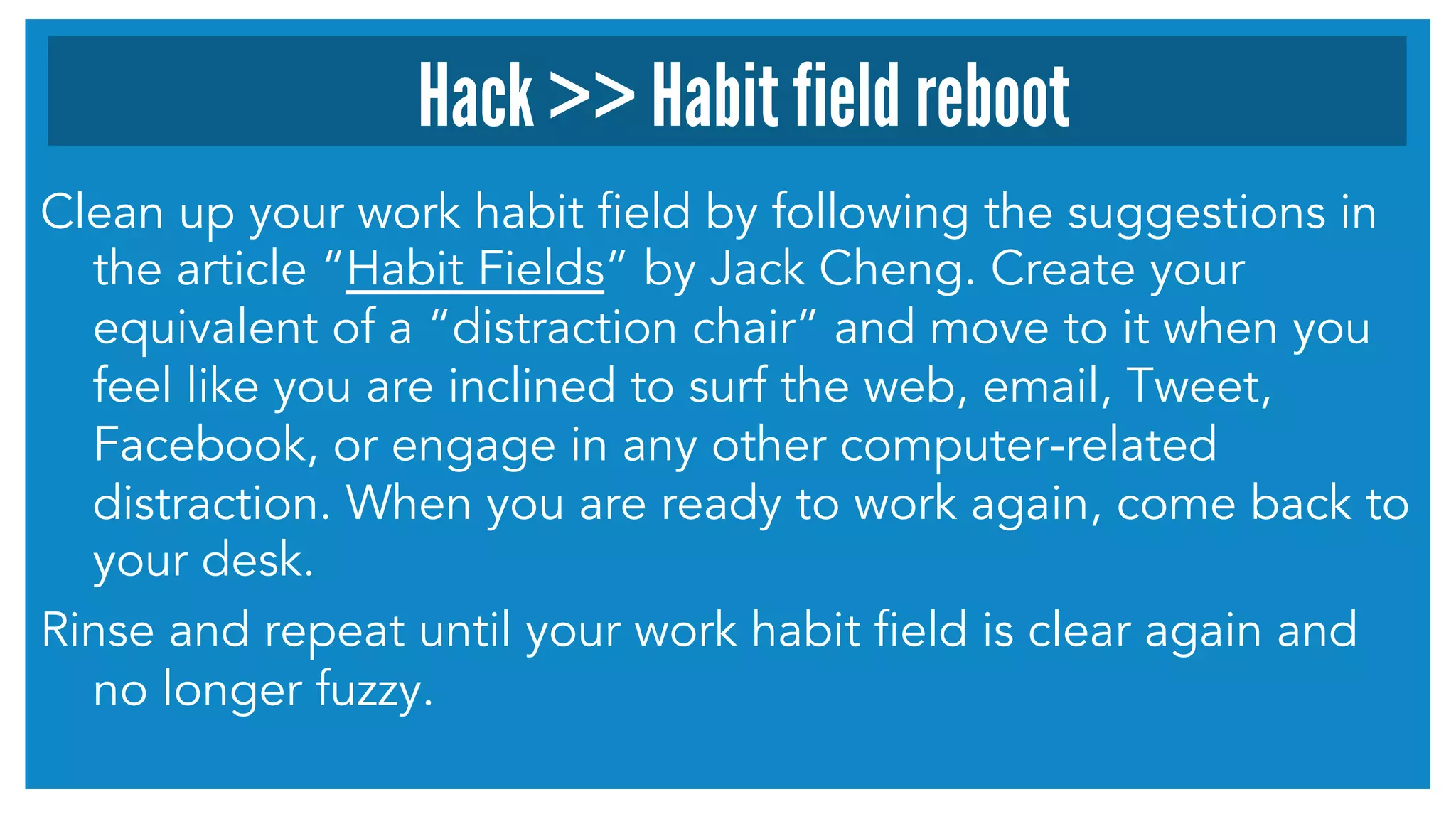 Clean up your work habit field by following the suggestions in
the article “Habit Fields” by Jack Cheng. Create your
equivalent of a “distraction chair” and move to it when you
feel like you are inclined to surf the web, email, Tweet,
Facebook, or engage in any other computer-related
distraction. When you are ready to work again, come back to
your desk.
Rinse and repeat until your work habit field is clear again and
no longer fuzzy.
Hack >> Habit field reboot
 