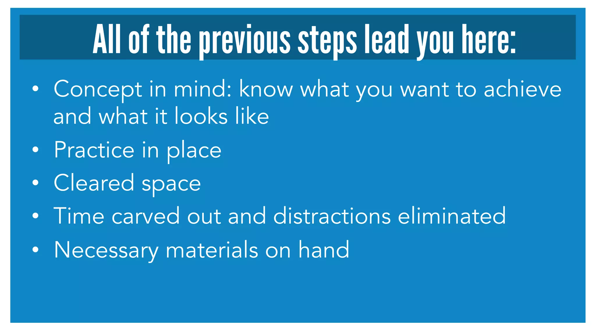 •  Concept in mind: know what you want to achieve
and what it looks like
•  Practice in place
•  Cleared space
•  Time carved out and distractions eliminated
•  Necessary materials on hand
All of the previous steps lead you here:
 