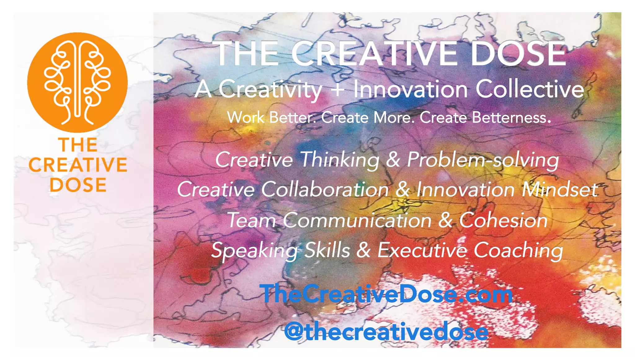 THE CREATIVE DOSE
A Creativity + Innovation Collective
Work Better. Create More. Create Betterness.
Creative Thinking & Problem-solving
Creative Collaboration & Innovation Mindset
Team Communication & Cohesion
Speaking Skills & Executive Coaching
TheCreativeDose.com
@thecreativedose
 