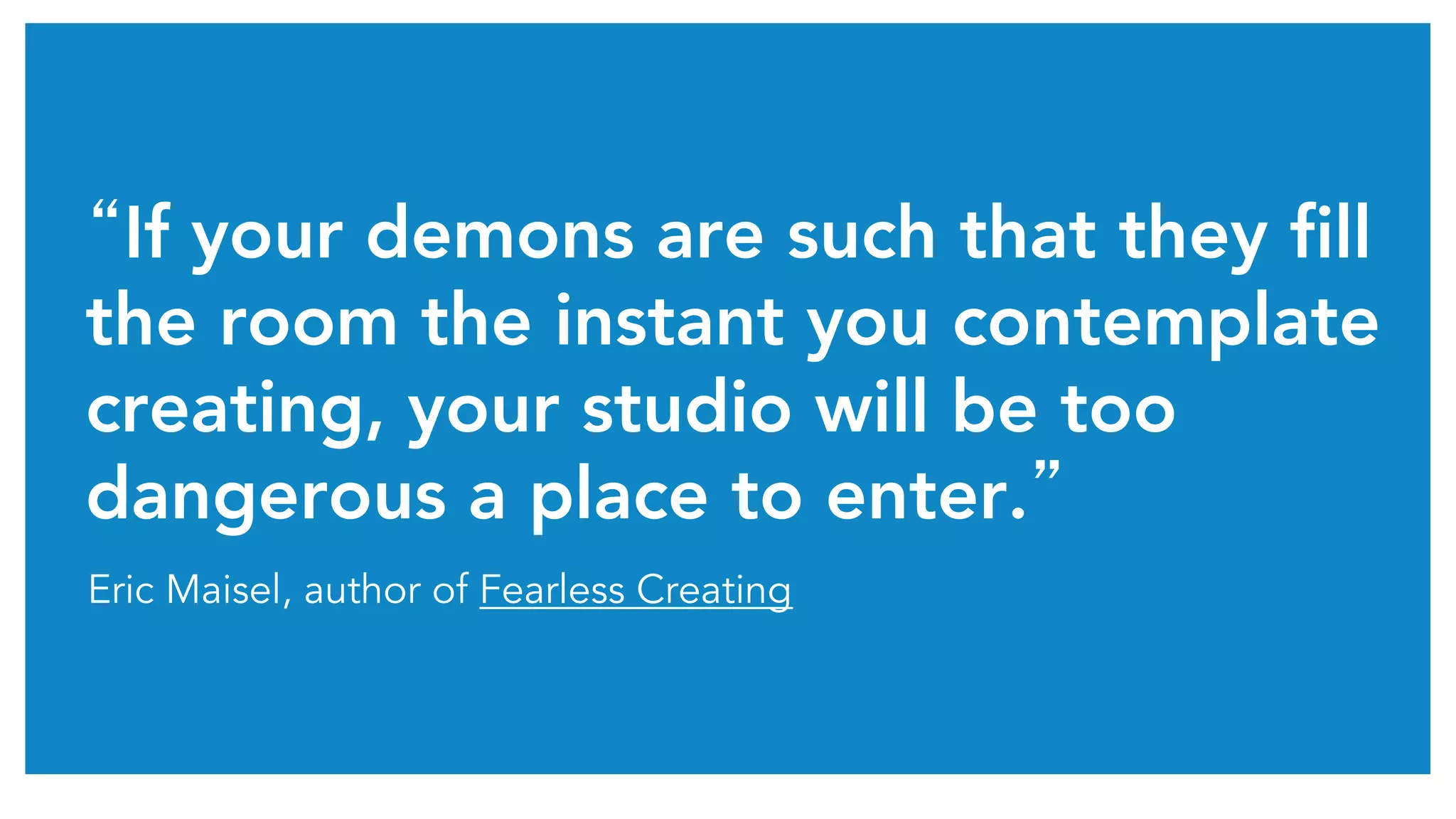 “If your demons are such that they fill
the room the instant you contemplate
creating, your studio will be too
dangerous a place to enter.”	
Eric Maisel, author of Fearless Creating
 
