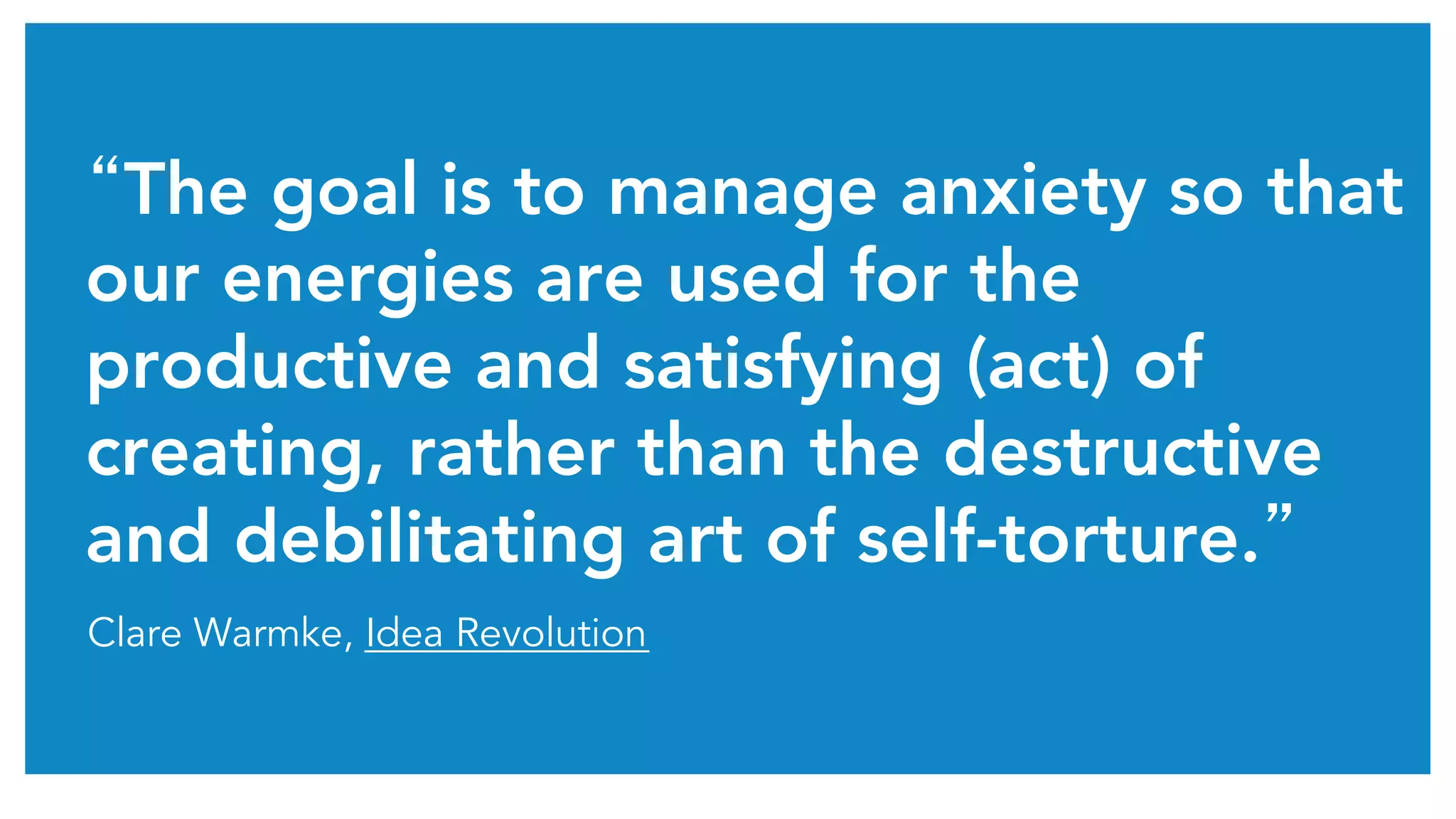 “The goal is to manage anxiety so that
our energies are used for the
productive and satisfying (act) of
creating, rather than the destructive
and debilitating art of self-torture.”	
Clare Warmke, Idea Revolution
 