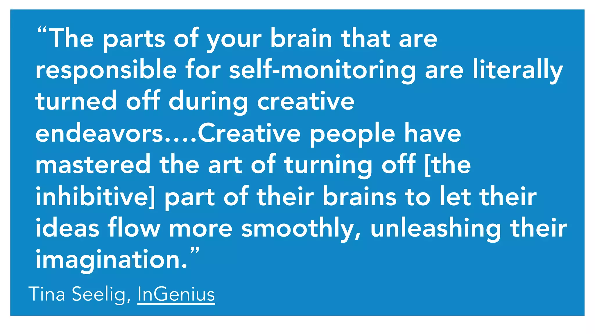 “The parts of your brain that are
responsible for self-monitoring are literally
turned off during creative
endeavors….Creative people have
mastered the art of turning off [the
inhibitive] part of their brains to let their
ideas flow more smoothly, unleashing their
imagination.”	
Tina Seelig, InGenius
 